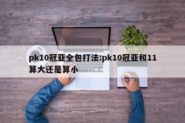 pk10冠亚全包打法:pk10冠亚和11算大还是算小
