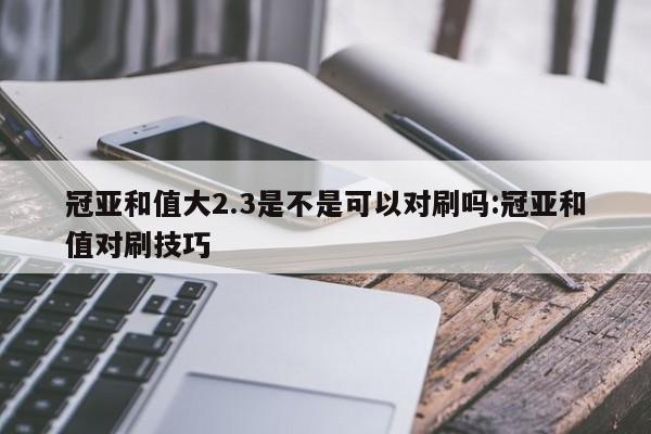 冠亚和值大2.3是不是可以对刷吗:冠亚和值对刷技巧